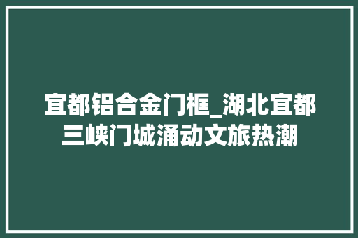 宜都铝合金门框_湖北宜都三峡门城涌动文旅热潮