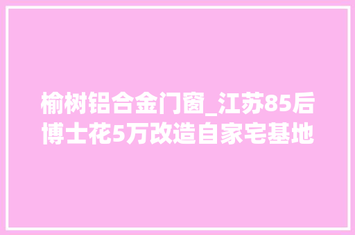 榆树铝合金门窗_江苏85后博士花5万改造自家宅基地全体家都不一样了