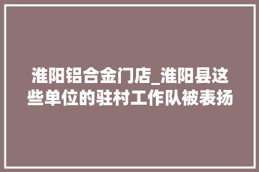 淮阳铝合金门店_淮阳县这些单位的驻村工作队被表扬啦看看有没有你们
