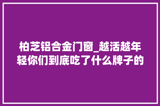 柏芝铝合金门窗_越活越年轻你们到底吃了什么牌子的防腐剂