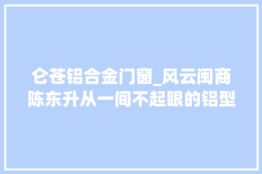 仑苍铝合金门窗_风云闽商陈东升从一间不起眼的铝型材经销店起身深耕金属家居建材行业