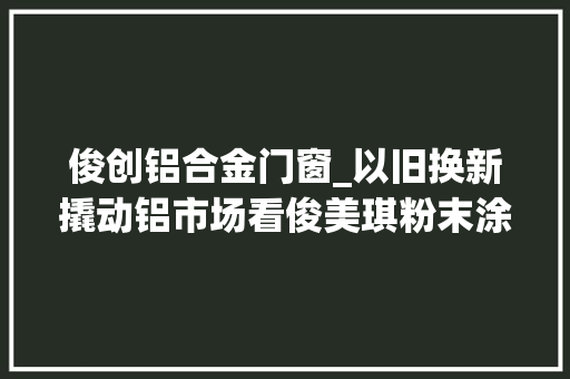 俊创铝合金门窗_以旧换新撬动铝市场看俊美琪粉末涂料若何快人一步抓住这机遇