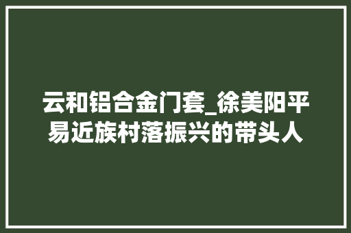 云和铝合金门套_徐美阳平易近族村落振兴的带头人