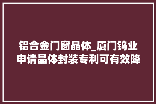 铝合金门窗晶体_厦门钨业申请晶体封装专利可有效降低铝合金外壳内部焊接点位置处的升温速度