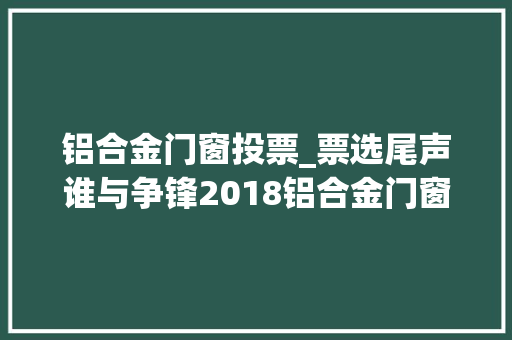 铝合金门窗投票_票选尾声谁与争锋2018铝合金门窗十佳品牌十大年夜品牌投票走起