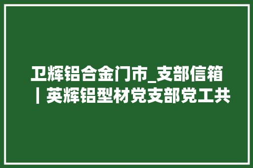 卫辉铝合金门市_支部信箱｜英辉铝型材党支部党工共建暖人心村企联动共成长