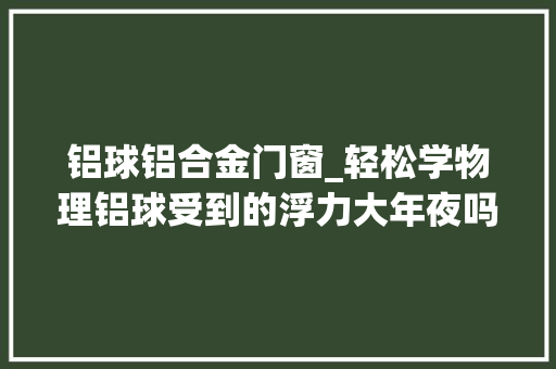 铝球铝合金门窗_轻松学物理铝球受到的浮力大年夜吗