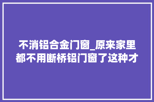 不消铝合金门窗_原来家里都不用断桥铝门窗了这种才是未来主流畅益太多了