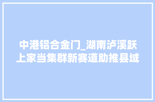中港铝合金门_湖南泸溪跃上家当集群新赛道助推县域经济加速跑