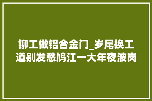 铆工做铝合金门_岁尾换工道别发愁鸠江一大年夜波岗位等着你