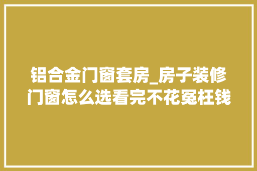 铝合金门窗套房_房子装修门窗怎么选看完不花冤枉钱