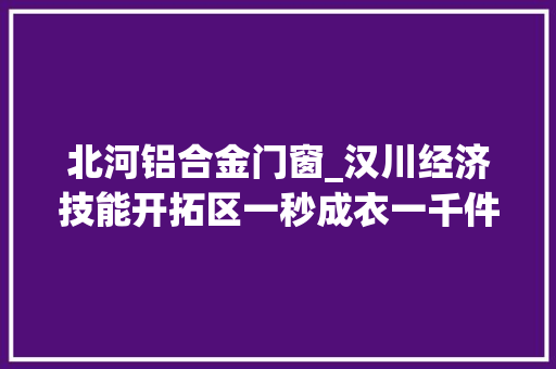北河铝合金门窗_汉川经济技能开拓区一秒成衣一千件纺织服装冲刺千亿元家当