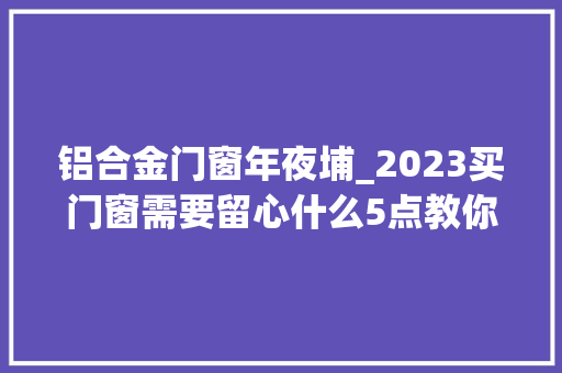 铝合金门窗年夜埔_2023买门窗需要留心什么5点教你识别好门窗大年夜埔