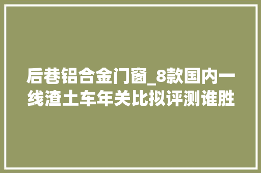 后巷铝合金门窗_8款国内一线渣土车年关比拟评测谁胜谁负你说了算 滑动门