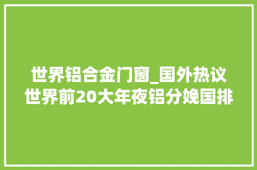 世界铝合金门窗_国外热议世界前20大年夜铝分娩国排名中国比其他国家加一路还要多