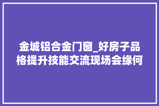 金城铝合金门窗_好房子品格提升技能交流现场会缘何走进金城荣基