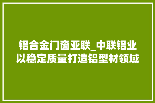 铝合金门窗亚联_中联铝业以稳定质量打造铝型材领域标杆企业｜活力南海质造辉煌