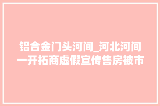 铝合金门头河间_河北河间一开拓商虚假宣传售房被市监局处罚业主胜诉后为何遭遇实行难