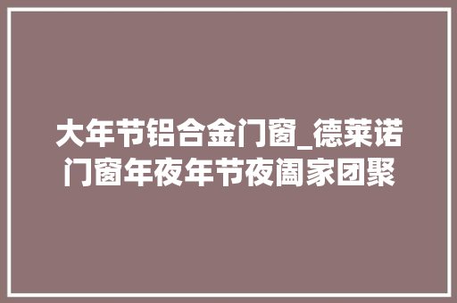 大年节铝合金门窗_德莱诺门窗年夜年节夜阖家团聚