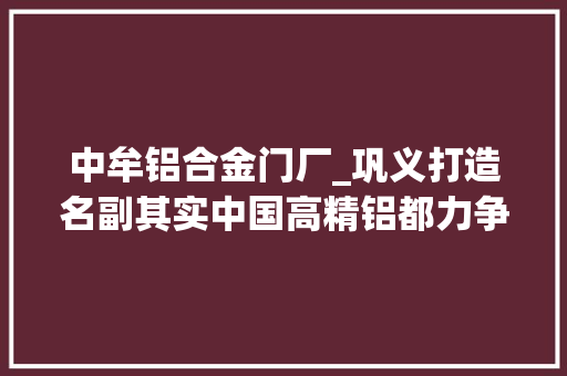中牟铝合金门厂_巩义打造名副其实中国高精铝都力争2025年集群产值达1300亿元