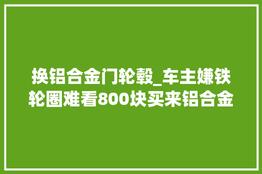 换铝合金门轮毂_车主嫌铁轮圈难看800块买来铝合金轮圈花80块钱让师傅装好