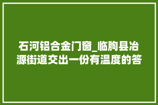 石河铝合金门窗_临朐县冶源街道交出一份有温度的答卷