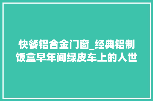 快餐铝合金门窗_经典铝制饭盒早年间绿皮车上的人世厚味3毛多1份的最早盒饭