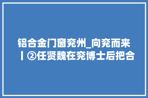 铝合金门窗兖州_向兖而来丨②任贤魏在兖博士后把合金做出新高度
