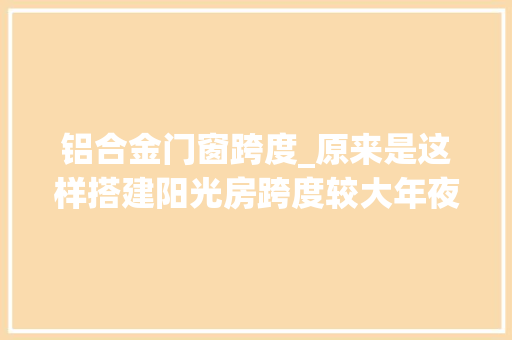 铝合金门窗跨度_原来是这样搭建阳光房跨度较大年夜时一定不能选择铝合金骨架