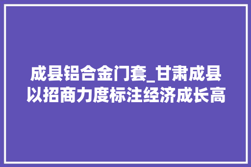 成县铝合金门套_甘肃成县以招商力度标注经济成长高度