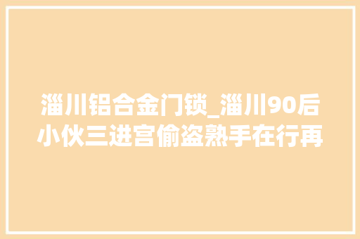 淄川铝合金门锁_淄川90后小伙三进宫偷盗熟手在行再次出手当场被抓