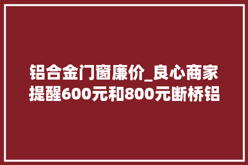 铝合金门窗廉价_良心商家提醒600元和800元断桥铝门窗差异别以为你捡便宜了