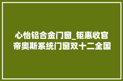 心怡铝合金门窗_钜惠收官帝奥斯系统门窗双十二全国大年夜促总部操盘火热开启 折叠门