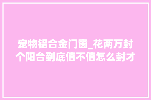 宠物铝合金门窗_花两万封个阳台到底值不值怎么封才不后悔