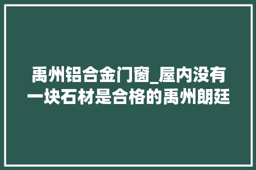 禹州铝合金门窗_屋内没有一块石材是合格的禹州朗廷府近百处问题令业主发愁