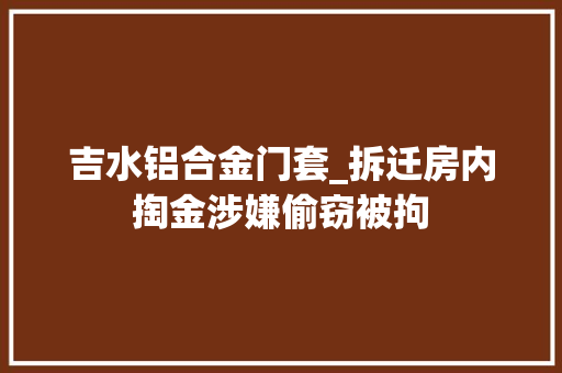 吉水铝合金门套_拆迁房内掏金涉嫌偷窃被拘