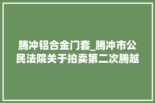 腾冲铝合金门套_腾冲市公民法院关于拍卖第二次腾越镇天成社区腾北小区腾北商业广场139号房地产的通知书记