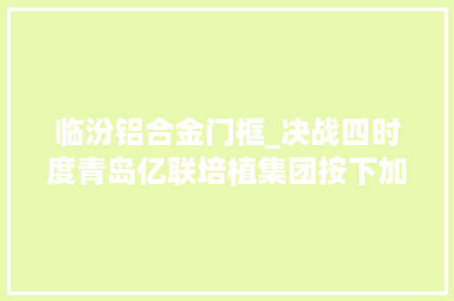 临汾铝合金门框_决战四时度青岛亿联培植集团按下加速键奏响项目培植交响乐