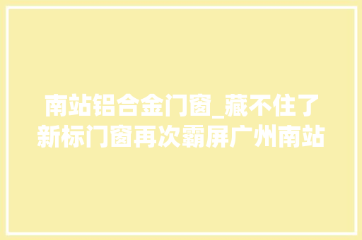 南站铝合金门窗_藏不住了新标门窗再次霸屏广州南站