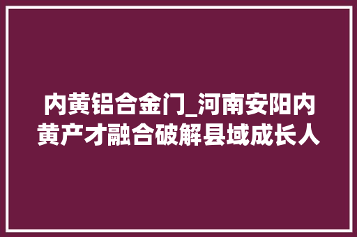 内黄铝合金门_河南安阳内黄产才融合破解县域成长人才瓶颈