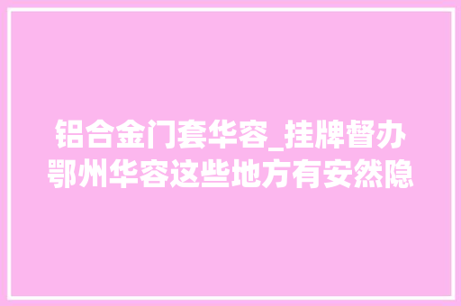 铝合金门套华容_挂牌督办鄂州华容这些地方有安然隐患有你熟悉的地方吗