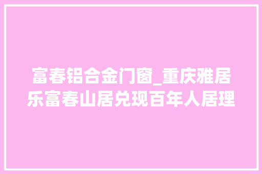富春铝合金门窗_重庆雅居乐富春山居兑现百年人居理想的诗意栖居