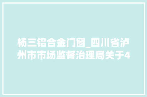 杨三铝合金门窗_四川省泸州市市场监督治理局关于47批次食物不合格情况的通知布告2022年第六期