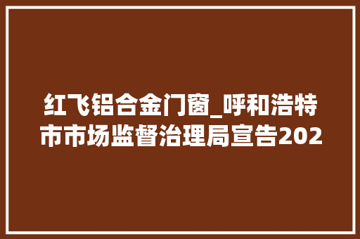 红飞铝合金门窗_呼和浩特市市场监督治理局宣告2023年第11期食物安然监督抽检信息
