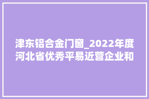 津东铝合金门窗_2022年度河北省优秀平易近营企业和优秀平易近营企业家拟入选名单公示