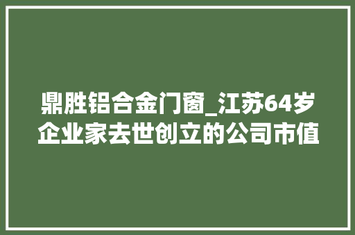 鼎胜铝合金门窗_江苏64岁企业家去世创立的公司市值超80亿元