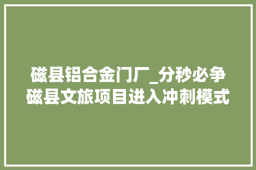 磁县铝合金门厂_分秒必争磁县文旅项目进入冲刺模式