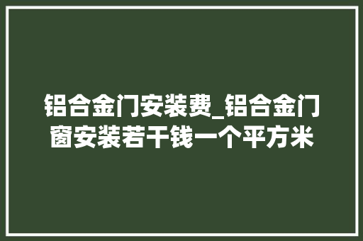 铝合金门安装费_铝合金门窗安装若干钱一个平方米 塑钢门