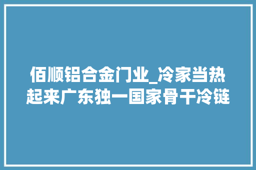 佰顺铝合金门业_冷家当热起来广东独一国家骨干冷链物流基地花落东莞