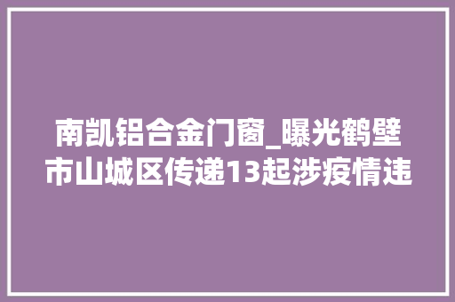 南凯铝合金门窗_曝光鹤壁市山城区传递13起涉疫情违法范例案例